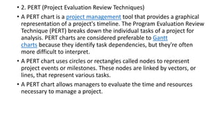 • 2. PERT (Project Evaluation Review Techniques)
• A PERT chart is a project management tool that provides a graphical
representation of a project's timeline. The Program Evaluation Review
Technique (PERT) breaks down the individual tasks of a project for
analysis. PERT charts are considered preferable to Gantt
charts because they identify task dependencies, but they're often
more difficult to interpret.
• A PERT chart uses circles or rectangles called nodes to represent
project events or milestones. These nodes are linked by vectors, or
lines, that represent various tasks.
• A PERT chart allows managers to evaluate the time and resources
necessary to manage a project.
 