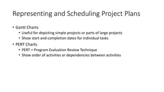Representing and Scheduling Project Plans
• Gantt Charts
• Useful for depicting simple projects or parts of large projects
• Show start and completion dates for individual tasks
• PERT Charts
• PERT = Program Evaluation Review Technique
• Show order of activities or dependencies between activities
 