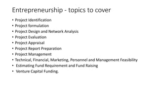 Entrepreneurship - topics to cover
• Project Identification
• Project formulation
• Project Design and Network Analysis
• Project Evaluation
• Project Appraisal
• Project Report Preparation
• Project Management
• Technical, Financial, Marketing, Personnel and Management Feasibility
• Estimating Fund Requirement and Fund Raising
• Venture Capital Funding.
 