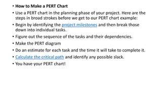 • How to Make a PERT Chart
• Use a PERT chart in the planning phase of your project. Here are the
steps in broad strokes before we get to our PERT chart example:
• Begin by identifying the project milestones and then break those
down into individual tasks.
• Figure out the sequence of the tasks and their dependencies.
• Make the PERT diagram
• Do an estimate for each task and the time it will take to complete it.
• Calculate the critical path and identify any possible slack.
• You have your PERT chart!
 