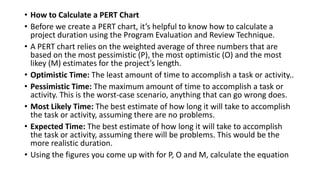 • How to Calculate a PERT Chart
• Before we create a PERT chart, it’s helpful to know how to calculate a
project duration using the Program Evaluation and Review Technique.
• A PERT chart relies on the weighted average of three numbers that are
based on the most pessimistic (P), the most optimistic (O) and the most
likey (M) estimates for the project’s length.
• Optimistic Time: The least amount of time to accomplish a task or activity..
• Pessimistic Time: The maximum amount of time to accomplish a task or
activity. This is the worst-case scenario, anything that can go wrong does.
• Most Likely Time: The best estimate of how long it will take to accomplish
the task or activity, assuming there are no problems.
• Expected Time: The best estimate of how long it will take to accomplish
the task or activity, assuming there will be problems. This would be the
more realistic duration.
• Using the figures you come up with for P, O and M, calculate the equation
 