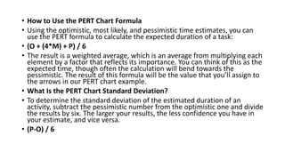 • How to Use the PERT Chart Formula
• Using the optimistic, most likely, and pessimistic time estimates, you can
use the PERT formula to calculate the expected duration of a task:
• (O + (4*M) + P) / 6
• The result is a weighted average, which is an average from multiplying each
element by a factor that reflects its importance. You can think of this as the
expected time, though often the calculation will bend towards the
pessimistic. The result of this formula will be the value that you’ll assign to
the arrows in our PERT chart example.
• What Is the PERT Chart Standard Deviation?
• To determine the standard deviation of the estimated duration of an
activity, subtract the pessimistic number from the optimistic one and divide
the results by six. The larger your results, the less confidence you have in
your estimate, and vice versa.
• (P-O) / 6
 