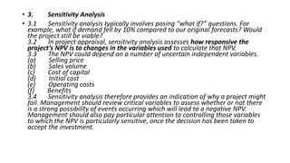 • 3. Sensitivity Analysis
• 3.1 Sensitivity analysis typically involves posing “what if?” questions. For
example, what if demand fell by 10% compared to our original forecasts? Would
the project still be viable?
3.2 In project appraisal, sensitivity analysis assesses how responsive the
project’s NPV is to changes in the variables used to calculate that NPV.
3.3 The NPV could depend on a number of uncertain independent variables.
(a) Selling price
(b) Sales volume
(c) Cost of capital
(d) Initial cost
(e) Operating costs
(f) Benefits
3.4 Sensitivity analysis therefore provides an indication of why a project might
fail. Management should review critical variables to assess whether or not there
is a strong possibility of events occurring which will lead to a negative NPV.
Management should also pay particular attention to controlling those variables
to which the NPV is particularly sensitive, once the decision has been taken to
accept the investment.
 