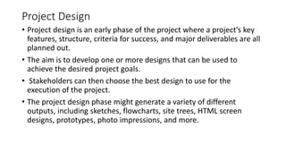 Project Design
• Project design is an early phase of the project where a project's key
features, structure, criteria for success, and major deliverables are all
planned out.
• The aim is to develop one or more designs that can be used to
achieve the desired project goals.
• Stakeholders can then choose the best design to use for the
execution of the project.
• The project design phase might generate a variety of different
outputs, including sketches, flowcharts, site trees, HTML screen
designs, prototypes, photo impressions, and more.
 