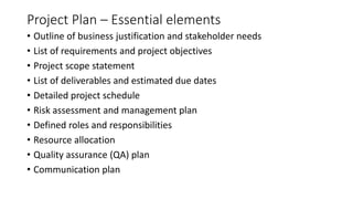 Project Plan – Essential elements
• Outline of business justification and stakeholder needs
• List of requirements and project objectives
• Project scope statement
• List of deliverables and estimated due dates
• Detailed project schedule
• Risk assessment and management plan
• Defined roles and responsibilities
• Resource allocation
• Quality assurance (QA) plan
• Communication plan
 