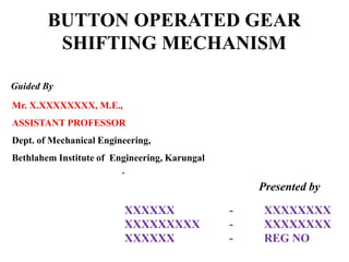 BUTTON OPERATED GEAR
SHIFTING MECHANISM
Guided By
Presented by
Mr. X.XXXXXXXX, M.E.,
ASSISTANT PROFESSOR
Dept. of Mechanical Engineering,
Bethlahem Institute of Engineering, Karungal
.
XXXXXX - XXXXXXXX
XXXXXXXXX - XXXXXXXX
XXXXXX - REG NO
 