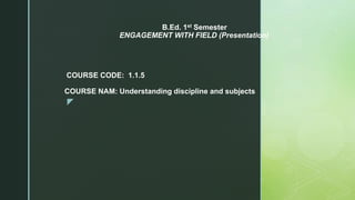 z
B.Ed. 1st Semester
ENGAGEMENT WITH FIELD (Presentation)
COURSE CODE: 1.1.5
COURSE NAM: Understanding discipline and subjects
 