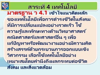 มาตรฐาน ว 4.1 เข้าใจแนวคิดหลัก
ของเทคโนโลยีเพื่อการดารงชีวิตในสังคม
ที่มีการเปลี่ยนแปลงอย่างรวดเร็ว ใช้
ความรู ้และทักษะทางด้านวิทยาศาสตร ์
คณิตศาสตร ์และศาสตร ์อื่น ๆ เพื่อ
แก้ปัญหาหรือพัฒนางานอย่างมีความคิด
สร้างสรรค์ด้วยกระบวนการออกแบบเชิง
วิศวกรรม เลือกใช้เทคโนโลยีอย่าง
เหมาะสมโดยคานึงถึงผลกระทบต่อชีวิต
สังคม และสิ่งแวดล้อม
 