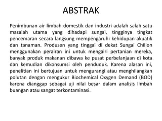 ABSTRAK
Penimbunan air limbah domestik dan industri adalah salah satu
masalah utama yang dihadapi sungai, tingginya tingkat
pencemaran secara langsung mempengaruhi kehidupan akuatik
dan tanaman. Produsen yang tinggal di dekat Sungai Chillon
menggunakan perairan ini untuk mengairi pertanian mereka,
banyak produk makanan dibawa ke pusat perbelanjaan di kota
dan kemudian dikonsumsi oleh penduduk. Karena alasan ini,
penelitian ini bertujuan untuk mengurangi atau menghilangkan
polutan dengan mengukur Biochemical Oxygen Demand (BOD)
karena dianggap sebagai uji nilai besar dalam analisis limbah
buangan atau sangat terkontaminasi.
 