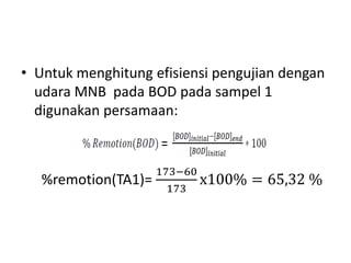 • Untuk menghitung efisiensi pengujian dengan
udara MNB pada BOD pada sampel 1
digunakan persamaan:
%remotion(TA1)=
173−60
173
x100% = 65,32 %
 