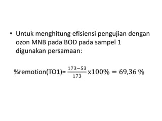 • Untuk menghitung efisiensi pengujian dengan
ozon MNB pada BOD pada sampel 1
digunakan persamaan:
%remotion(TO1)=
173−53
173
x100% = 69,36 %
 