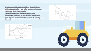 Si las características de señal de la vibración de un
sistema se asemejan a una señal senoide, entonces se
dice que la vibración es senoide.
Una señal compleja a simple vista no se pude
representar por medio de una ecuación matemática,
pero si puede ser determinado por medio de senos y
cosenos.
 