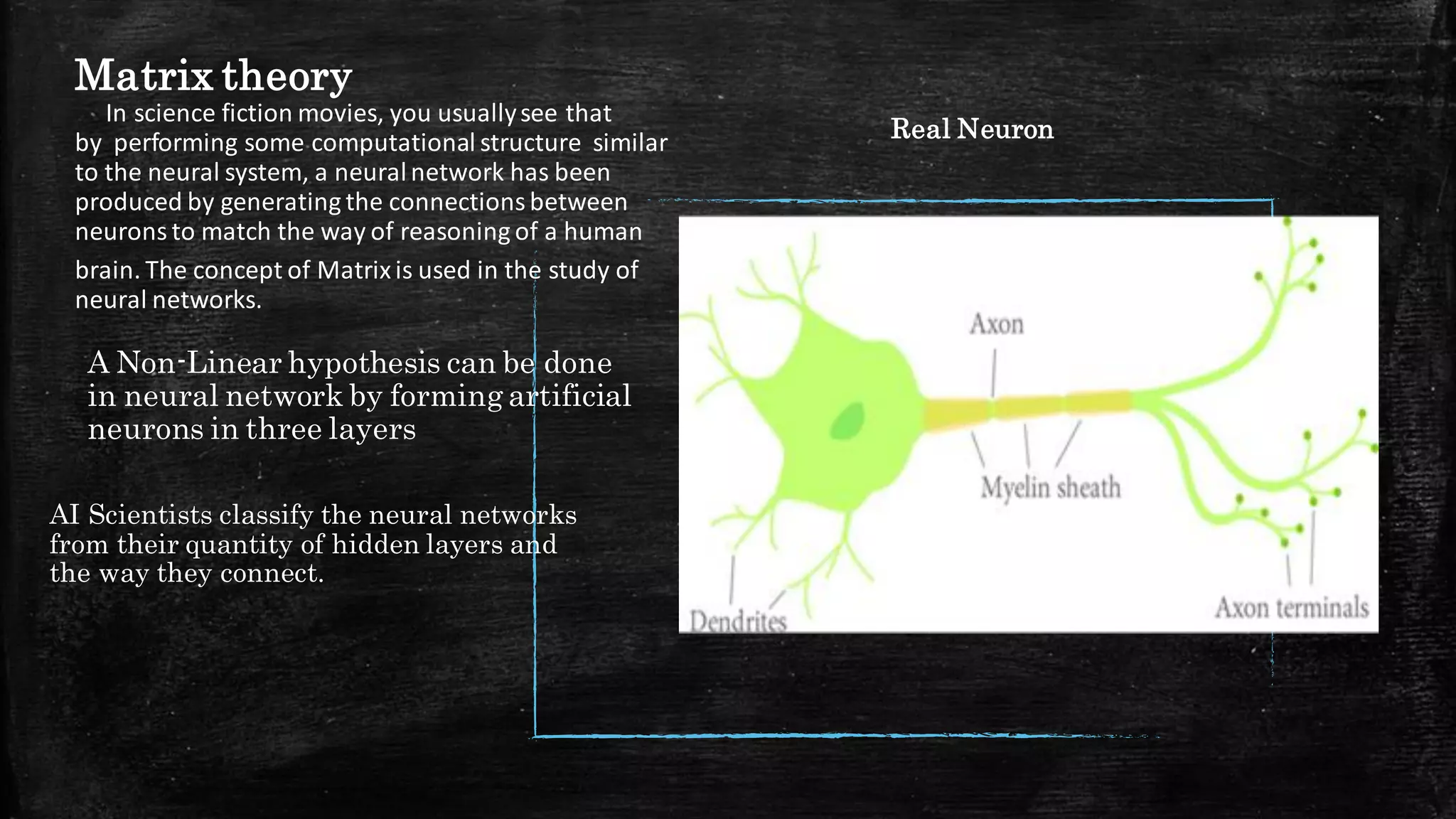 Matrix theory
In science fiction movies, you usuallysee that
by performing some computational structure similar
to the neural system, a neuralnetwork has been
produced by generating the connectionsbetween
neurons to match the way of reasoning of a human
brain. The concept of Matrixis used in the study of
neural networks.​
A Non-Linear hypothesis can be done
in neural network by forming artificial
neurons in three layers
AI Scientists classify the neural networks
from their quantity of hidden layers and
the way they connect.
Real Neuron
 