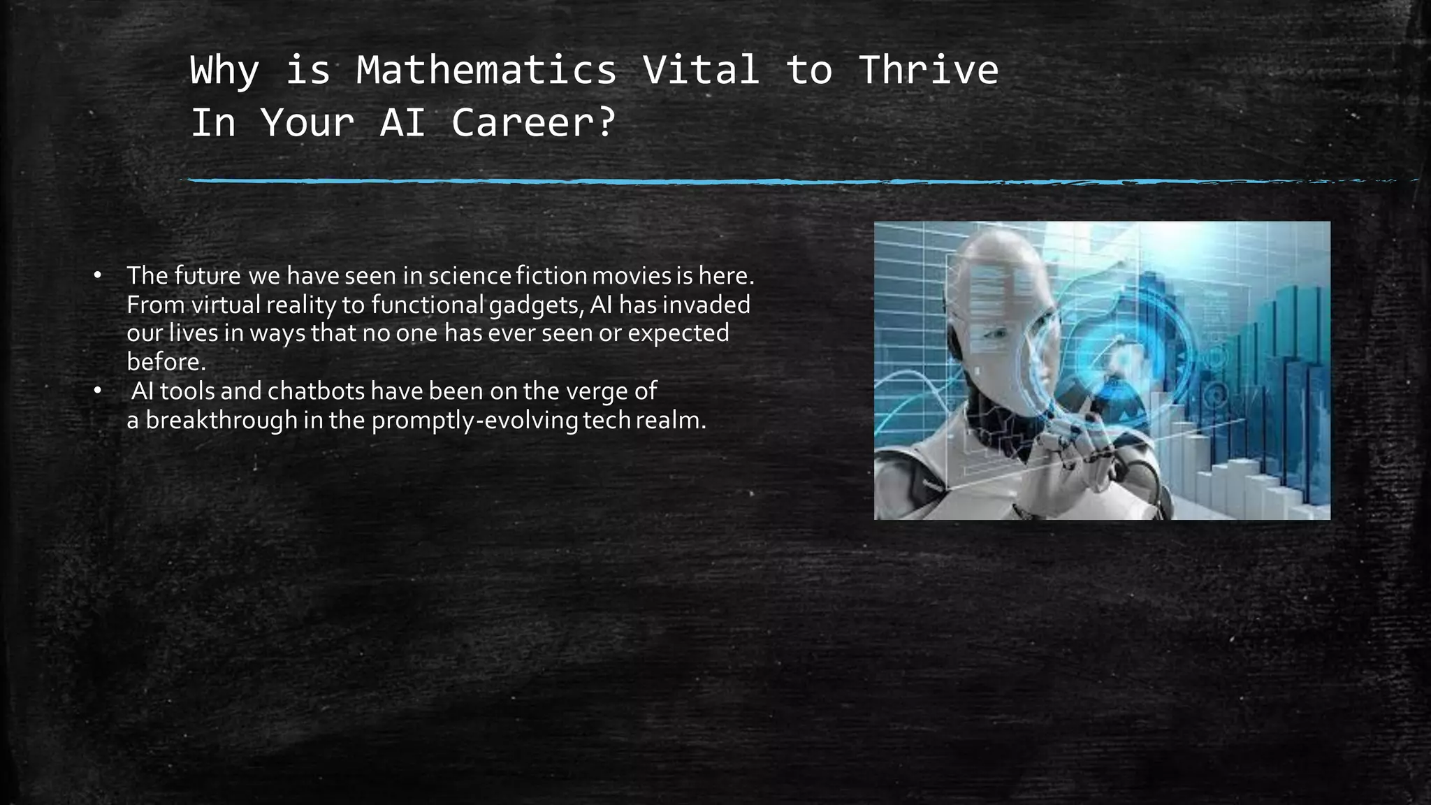 Why is Mathematics Vital to Thrive
In Your AI Career?
• The future we have seen in sciencefictionmoviesis here.
From virtual reality to functionalgadgets,AI has invaded
our lives in ways that no one has ever seen or expected
before.
• AI tools and chatbots have been on the verge of
a breakthrough in the promptly-evolvingtechrealm.
 