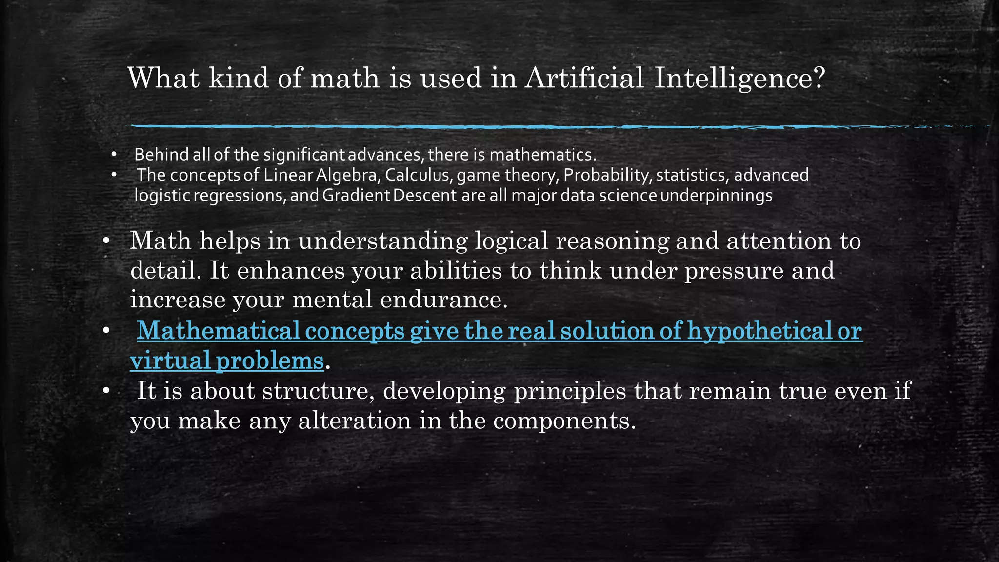 What kind of math is used in Artificial Intelligence?
• Behind allof the significantadvances,there is mathematics.
• The conceptsof LinearAlgebra,Calculus,game theory, Probability,statistics, advanced
logisticregressions,andGradientDescent are all major data scienceunderpinnings
• Math helps in understanding logical reasoning and attention to
detail. It enhances your abilities to think under pressure and
increase your mental endurance.
• Mathematical concepts give the real solution of hypothetical or
virtual problems.
• It is about structure, developing principles that remain true even if
you make any alteration in the components.
 