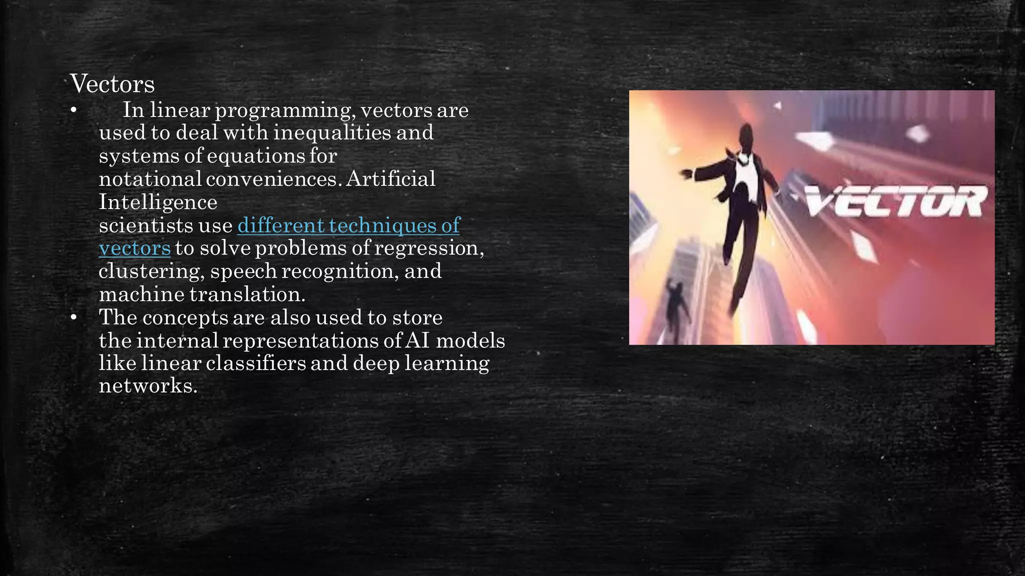 Vectors
• In linear programming, vectors are
used to deal with inequalities and
systems of equations for
notational conveniences.Artificial
Intelligence
scientists use different techniques of
vectors to solve problems of regression,
clustering, speech recognition, and
machine translation.
• The concepts are also used to store
the internal representations ofAI models
like linear classifiers and deep learning
networks.
 