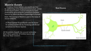 Matrix theory
In science fiction movies, you usuallysee that
by performing some computational structure similar
to the neural system, a neuralnetwork has been
produced by generating the connectionsbetween
neurons to match the way of reasoning of a human
brain. The concept of Matrixis used in the study of
neural networks.​
A Non-Linear hypothesis can be done
in neural network by forming artificial
neurons in three layers
AI Scientists classify the neural networks
from their quantity of hidden layers and
the way they connect.
Real Neuron
 