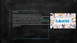 Calculus
Differential calculus, Multivariate calculus,
Integral calculus, Error minimization and optimization
via gradient descent, Limits, Advanced logistic
regressions are all the concepts used in mathematical
modeling. A well-designed mathematical model is used
in Biomedical sciences to simulate complex
biological processes of human health and diseases with
high fidelity.
 