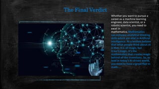 The Final Verdict
Whether you want to pursue a
career as a machine learning
engineer, data scientist, or a
robotic scientist, you need to
excel in
mathematics. Mathematics
can enhance analytical thinking
skillswhich are vital in Artificial
intelligence. AI scientists believe
that what people think about AI
is that, it is all magic, but
it isn’t magic, it’s the
mathematics that creates magic
behind all the inventions. So, to
lead in today’s AI-driven world,
you need to have a great flair in
math.....
 