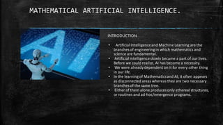 MATHEMATICAL ARTIFICIAL INTELLIGENCE.
INTRODUCTION
• Artificial Intelligenceand Machine Learning are the
branches of engineering in which mathematics and
science are fundamental.
• Artificial Intelligenceslowly became a part of our lives.
Before we could realize, AI has become a necessity.
• We were alreadydependent on it for every other thing
in our life.
• In the learning of Mathematicsand AI, it often appears
as disconnected areas whereas they are two necessary
branches of the same tree.
• Either of them alone produces only ethereal structures,
or routines and ad-hoc/emergence programs.
 