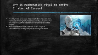 Why is Mathematics Vital to Thrive
In Your AI Career?
• The future we have seen in sciencefictionmoviesis here.
From virtual reality to functionalgadgets,AI has invaded
our lives in ways that no one has ever seen or expected
before.
• AI tools and chatbots have been on the verge of
a breakthrough in the promptly-evolvingtechrealm.
 