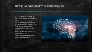 How is AI connected with mathematics?
• So how doesAI work? Is it
any sort of rocket science?No,
it isn’t.
• It’s all about the integration
of mathematicalconceptsinto
Programmingto give the
output that mimicshuman
behavior.
• It’s more of a combinationof
mathematicsandAI
rather than just being some
sort of sciencefiction.
 