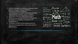 • Artificial intelligenceproblemsconstitute on two
general categories; Search Problems,
and RepresentationProblems.
• Followingthem are interconnectedmodels and
tools likeRules, frames, Logics,and Nets.
• All of them are very mathematicaltopics.
• The primarypurpose of Artificialintelligenceis
to create an acceptablemodelfor human
understanding.
• And these modelscan be prepared with the
ideas and strategies from various branchesof
Mathematics.
 