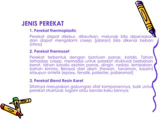 JENIS PEREKAT
1. Perekat thermoplastic
Perekat dapat dilebur, dilarutkan, melunak bila dipanaskan
dan dapat mengalami creep (jalaran) bila dikenai beban
(stress)
2. Perekat thermoset
Perekat terbentuk dengan bantuan panas, katalis. Tahan
terhadap creep, memadai untuk perekat struktural berbeban
berat, tahan kondisi ekstrim panas, dingin, radiasi, lembaban,
bahan kimnia. Berasal dari alam (hewan, tanaman, kasein)
ataupun sintetik (epoxy, fenolik, poliester, poliaromat)
3. Perekat Blend Resin Karet
SIfatnya merupakan gabungan sifat komponennya, baik untuk
perekat struktural, logam atau benda kaku lainnya.
 