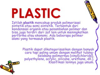 PLASTIC
Istilah plastik mencakup produk polimerisasi
sintetik atau semi-sintetik. Terbentuk dari
kondensasi organik atau penambahan polimer dan
bisa juga terdiri dari zat lain untuk meningkatkan
performa atau ekonomi. Ada beberapa polimer
alami yang termasuk plastik.
Plastik dapat dikategorisasikan dengan banyak
cara tapi paling umum dengan melihat tulang-
belakang polimernya (vinyl{chloride},
polyethylene, acrylic, silicone, urethane, dll.).
Klasifikasi lainnya juga umum.
 