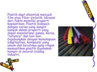 Plastik dapt dibentuk menjadi
film atau fiber sintetik, berasal
dari fakta memiliki properti
keplastikan. Plastik didesain
dengan varias yang sangat
banyak dalam properti yang
dapat menoleransi panas, keras,
"reliency" dan lain-lain.
Digabungkan dengan kemampuan
adaptasinya, komposisi yang
umum dan beratnya yang ringan
memastikan plastik digunakan
hampir di seluruh bidang
industri.
 
