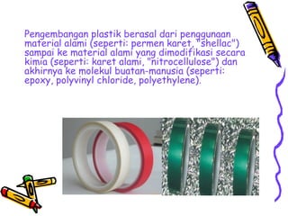 Pengembangan plastik berasal dari penggunaan
material alami (seperti: permen karet, "shellac")
sampai ke material alami yang dimodifikasi secara
kimia (seperti: karet alami, "nitrocellulose") dan
akhirnya ke molekul buatan-manusia (seperti:
epoxy, polyvinyl chloride, polyethylene).
 