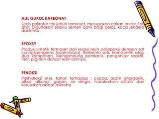 ALIL GLIKOL KARBONAT
Jenis poliester tak jenuh termoset, merupakan cairan encer, tak
atsir. Digunakan selaku semen optik bagi gelas, kaca jendela
danlensa.
EPOXSY
Produk sintetik termoset dari reaksi resin poliepoksi dengan zat
curing/pengeras (asam/basa). Berbentu satu komponen atau
dua komponen. Mengandung pemlastik, pengencer reaktif,
filler, pigmen danzat resin lainnya.
FENOKSI
Polihidroksi eter, tahan terhadap : cuaca, asam anorganik,
alkali, alkohol, garam, air dingin, hidrokarbon alifatik dan
kerusakan akibat mikroba.
 