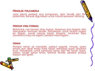 FENOLIK POLIAMIDA
Jenis blend perekat dua komponen, resin fenolik dan film
poliamida. Banyak digunakan untuk industri pesawat terbang.
FENOLIK VINIL FORMAL
Berbentuk cair larutan atau bubuk, biasanya dua bagian dan
merupakan termoset fenolik. Pemakaian untuk struktur logam
ke logam, panel sarang lebah (logam), konstruksi lapis
(sandwich) kayu ke logam, perekat kayu-logam.
FURAN
Perekat tahan air mendidih, pelarut organik, minyak, asam
lemah dan alkali tetapi tidak tahan terhadap asam oksidator
kuat. Pemakaian untuk komposisi lantai dan tile tahan asam,
semen tangki tahan kimia, laminat fenolik, perekat produk
karbon dan grafit.
 
