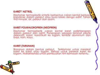 KARET NITRIL
Elastomer termoplastik sintetik berbentuk cairan kental berbasis
kopolimer dalam pelarut atau busa lateks denga aditif. Tahan
thd minyak, air, pelarut dan asam.
KARET POLIKHLOROPREN (NEOPREN)
Elastomer termoplastik cairan kental karet polikhloropren
dalam pelarut dan aditif. Penerapan sebagai laminat plastik
dekoratif, karet, karet/kulit ke logam, lembar aluminium dan
baja, kain, kayu.
KARET (TURUNAN)
Biasanya dalam bentuk pelarut. Terklorinasi untuk merekat
karet ke karet atau logam. Siklisasi untuk perekat karet ke
logam. Hidrokhlorida untuk pembuatan film kemasan tertentu.
 