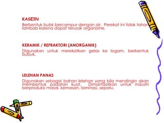 KASEIN
Berbentuk bubk bercampur dengan air. Perekat ini tidak tahan
lambab karena dapat terusak organisme.
KERAMIK / REFRAKTORI (ANORGANIK)
Digunakan untuk merekatkan gelas ke logam, berbentuk
bubuk.
LELEHAN PANAS
Digunakan sebagai bahan lelehan yang bila mendingin akan
membentuk padatan kuat. Dimanfaatkan untuk industri
berproduksi masal, kemasan, laminasi, sepatu.
 