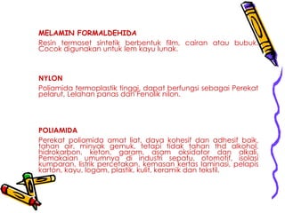 MELAMIN FORMALDEHIDA
Resin termoset sintetik berbentuk film, cairan atau bubuk.
Cocok digunakan untuk lem kayu lunak.
NYLON
Poliamida termoplastik tinggi, dapat berfungsi sebagai Perekat
pelarut, Lelahan panas dan Fenolik nilon.
POLIAMIDA
Perekat poliamida amat liat, daya kohesif dan adhesif baik,
tahan air, minyak gemuk, tetapi tidak tahan thd alkohol,
hidrokarbon, keton, garam, asam oksidator dan alkali.
Pemakaian umumnya di industri sepatu, otomotif, isolasi
kumparan, listrik percetakan, kemasan kertas laminasi, pelapis
karton, kayu, logam, plastik, kulit, keramik dan tekstil.
 