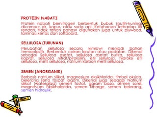 PROTEIN NABATI
Protein nabati bernitrogen berbentuk bubuk (putih-kuning)
dicampur air, kapur, atau soda api. Ketahanan terhadap air
rendah, tidak tahan panas> digunakan juga untuk plywood,
laminasi kertas dan softboard.
SELLULOSA (TURUNAN)
Perubahan sellulosa secara kimiawi menjadi bahan
termoplastik. Berbentuk cairan larutan atau padatan. Dikenal
sebagai Sellulosa asetat, sellulosa asetat butira, sellulosa
kaprat, sellulosa nitrat/piroksilinj, etil sellulosa, hidroksi etil
sellulosa, metil sellulosa, natrium karbon metil sellulosa.
SEMEN (ANORGANIK)
Berbasis natrium silikat, magnesium oksikhlorida, timbal oksida,
belerang serta fospat logam. Dikenal juga sebagai Natrium
silikat (waterglass) semen fosfat, garam basa, semen sorel,
magnesium oksikholorida, semen litharge, semen belerang,
semen hidraulik.
 