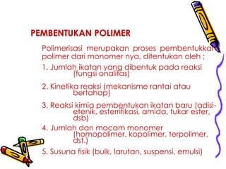 PEMBENTUKAN POLIMER
Polimerisasi merupakan proses pembentukkan
polimer dari monomer nya, ditentukan oleh ;
1. Jumlah ikatan yang dibentuk pada reaksi
(fungsi onalitas)
2. Kinetika reaksi (mekanisme rantai atau
bertahap)
3. Reaksi kimia pembentukan ikatan baru (adisi-
etenik, esterrifikasi, amida, tukar ester,
dsb)
4. Jumlah dan macam monomer
(homopolimer, kopolimer, terpolimer,
dst.)
5. Susuna fisik (bulk, larutan, suspensi, emulsi)
 