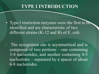 TYPE I INTRODUCTION
• Type I restriction enzymes were the first to be
identified and are characteristic of two
different strains (K-12 and B) of E. coli.
• The recognition site is asymmetrical and is
composed of two portions – one containing
3-4 nucleotides, and another containing 4-5
nucleotides – separated by a spacer of about
6-8 nucleotides.
 