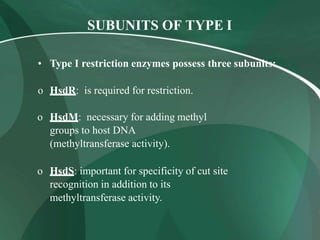 SUBUNITS OF TYPE I
• Type I restriction enzymes possess three subunits:
o HsdR: is required for restriction.
o HsdM: necessary for adding methyl
groups to host DNA
(methyltransferase activity).
o HsdS: important for specificity of cut site
recognition in addition to its
methyltransferase activity.
 