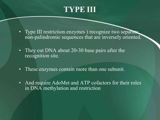 TYPE III
• Type III restriction enzymes ) recognize two separate
non-palindromic sequences that are inversely oriented.
• They cut DNA about 20-30 base pairs after the
recognition site.
• These enzymes contain more than one subunit.
• And require AdoMet and ATP cofactors for their roles
in DNA methylation and restriction
 