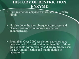 HISTORY OF RESTRICTION
ENZYME
• First restriction enzyme was isoltaed in 1970 by
Hindll.
• He also done the the subsequent discovery and
characterization of numerous restriction
endonucleases.
• From then Over 3000 restriction enzymes have
been studied in detail, and more than 600 of these
are available commercially and are routinely used
for DNA modification and manipulation in
laboratories
 