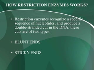 HOW RESTRICTION ENZYMES WORKS?
• Restriction enzymes recognize a specific
sequence of nucleotides, and produce a
double-stranded cut in the DNA. these
cuts are of two types:
• BLUNT ENDS.
• STICKY ENDS.
 