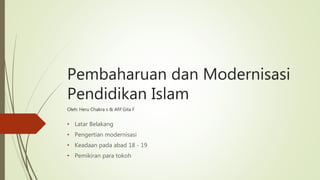 Pembaharuan dan Modernisasi
Pendidikan Islam
Oleh: Heru Chakra s & Afif Gita F
• Latar Belakang
• Pengertian modernisasi
• Keadaan pada abad 18 - 19
• Pemikiran para tokoh
 