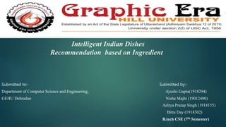 Intelligent Indian Dishes
Recommendation based on Ingredient
Submitted to:- Submitted by:-
Department of Computer Science and Engineering, Ayushi Gupta(1918294)
GEHU Dehradun Nisha Majhi (19012480)
Aditya Pratap Singh (1918155)
Bittu Day (1918302)
B.tech CSE (7th Semester)
 