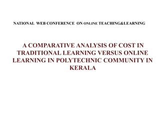 NATIONAL WEB CONFERENCE ON ONLINE TEACHING&LEARNING
A COMPARATIVE ANALYSIS OF COST IN
TRADITIONAL LEARNING VERSUS ONLINE
LEARNING IN POLYTECHNIC COMMUNITY IN
KERALA
 