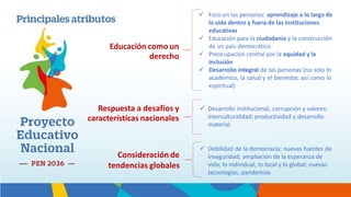  Foco en las personas: aprendizaje a lo largo de
la vida dentro y fuera de las instituciones
educativas
 Educación para la ciudadanía y la construcción
de un país democrático
 Preocupación central por la equidad y la
inclusión
 Desarrollo integral de las personas (no sólo lo
académico, la salud y el bienestar, así como lo
espiritual)
 Desarrollo institucional, corrupción y valores;
interculturalidad; productividad y desarrollo
material.
 Debilidad de la democracia; nuevas fuentes de
inseguridad; ampliación de la esperanza de
vida; lo individual, lo local y lo global; nuevas
tecnologías, pandemias
Respuesta a desafíos y
características nacionales
Consideración de
tendencias globales
Educación como un
derecho
 