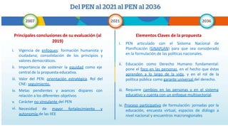 Principales conclusiones de su evaluación (al
2019)
iii.
i. Vigencia de enfoques: formación humanista y
ciudadana; consolidación de los principios y
valores democráticos.
ii. Importancia de sostener la equidad como eje
central de la propuesta educativa.
Valor del PEN: orientación estratégica. Rol del
CNE: seguimiento.
iv. Metas pendientes y avances dispares con
relación a los diferentes objetivos
v. Carácter no vinculante del PEN
vi. Necesidad de mayor fortalecimiento y
autonomía de las IIEE
Elementos Claves de la propuesta
iii.
i. PEN articulado con el Sistema Nacional de
Planificación (SINAPLAN) para que sea considerado
en la formulación de las políticas nacionales.
ii. Educación como Derecho Humano fundamental:
pone el foco en las personas, en el hecho que éstas
aprenden a lo largo de la vida, y en el rol de la
política pública como garante universal del derecho.
Requiere cambios en las personas y en el sistema
educativo y cuenta con un enfoque multisectorial.
iv. Proceso participativo de formulación: jornadas por la
educación, encuesta virtual, espacios de diálogo a
nivel nacional y encuentros macroregionales
 