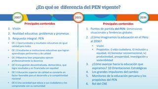 Principales contenidos
1. Visión
2. Realidad educativa: problemas y promesas
3. Respuesta integral: PEN
• OE 1 Oportunidades y resultados educativos de igual
calidad para todos
• OE 2 Estudiantes e instituciones educativas que logran
aprendizajes pertinentes y de calidad
• OE 3 Maestros bien preparados ejercen
profesionalmente la docencia
• OE 4 Una gestión descentralizada, democrática, que
logra resultados y es financiada con equidad
• OE 5 Educación superior de calidad se convierte en
factor favorable para el desarrollo y la competitividad
nacional
• OE 6 Una sociedad que educa a sus ciudadanos y los
compromete con su comunidad
Principales contenidos
1. Puntos de partida del PEN: Dimensiones
situacionales y Tendencias globales
2. ¿Cómo imaginamos la educación en el Perú
al 2036?
• Visión
• Propósitos: i) vida ciudadana, ii) inclusión y
equidad, iii) bienestar socioemocional, iv)
productividad, prosperidad, investigación y
sostenibilidad
3. ¿Cómo avanzar hacia la educación que
aspiramos? 10 Orientaciones Estratégicas
4. Los grandes impulsores del cambio
5. Monitoreo de la educación peruana y los
propósitos del PEN
6. Rol del CNE
 