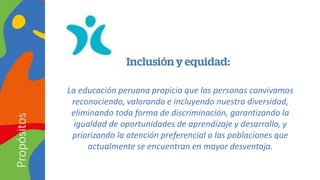 La educación peruana propicia que las personas convivamos
reconociendo, valorando e incluyendo nuestra diversidad,
eliminando toda forma de discriminación, garantizando la
igualdad de oportunidades de aprendizaje y desarrollo, y
priorizando la atención preferencial a las poblaciones que
actualmente se encuentran en mayor desventaja.
Propósitos
 